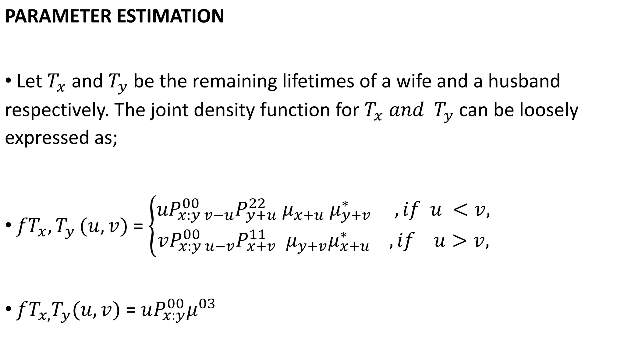 PARAMETER ESTIMATION
• Let 𝑇𝑥 and 𝑇𝑦 be the remaining lifetimes of a wife and a husband
respectively. The joint density function for 𝑇𝑥 𝑎𝑛𝑑 𝑇𝑦 can be loosely
expressed as;
• 𝑓𝑇𝑥, 𝑇𝑦 (𝑢, 𝑣) =
𝑢𝑃𝑥:𝑦 𝑣−𝑢
00
𝑃𝑦+𝑢
22
𝜇 𝑥+𝑢 𝜇 𝑦+𝑣
∗
, 𝑖𝑓 𝑢 < 𝑣,
𝑣𝑃𝑥:𝑦 𝑢−𝑣
00
𝑃𝑥+𝑣
11
𝜇 𝑦+𝑣 𝜇 𝑥+𝑢
∗
, 𝑖𝑓 𝑢 > 𝑣,
• 𝑓𝑇𝑥, 𝑇𝑦(𝑢, 𝑣) = 𝑢𝑃𝑥:𝑦
00
𝜇03
 