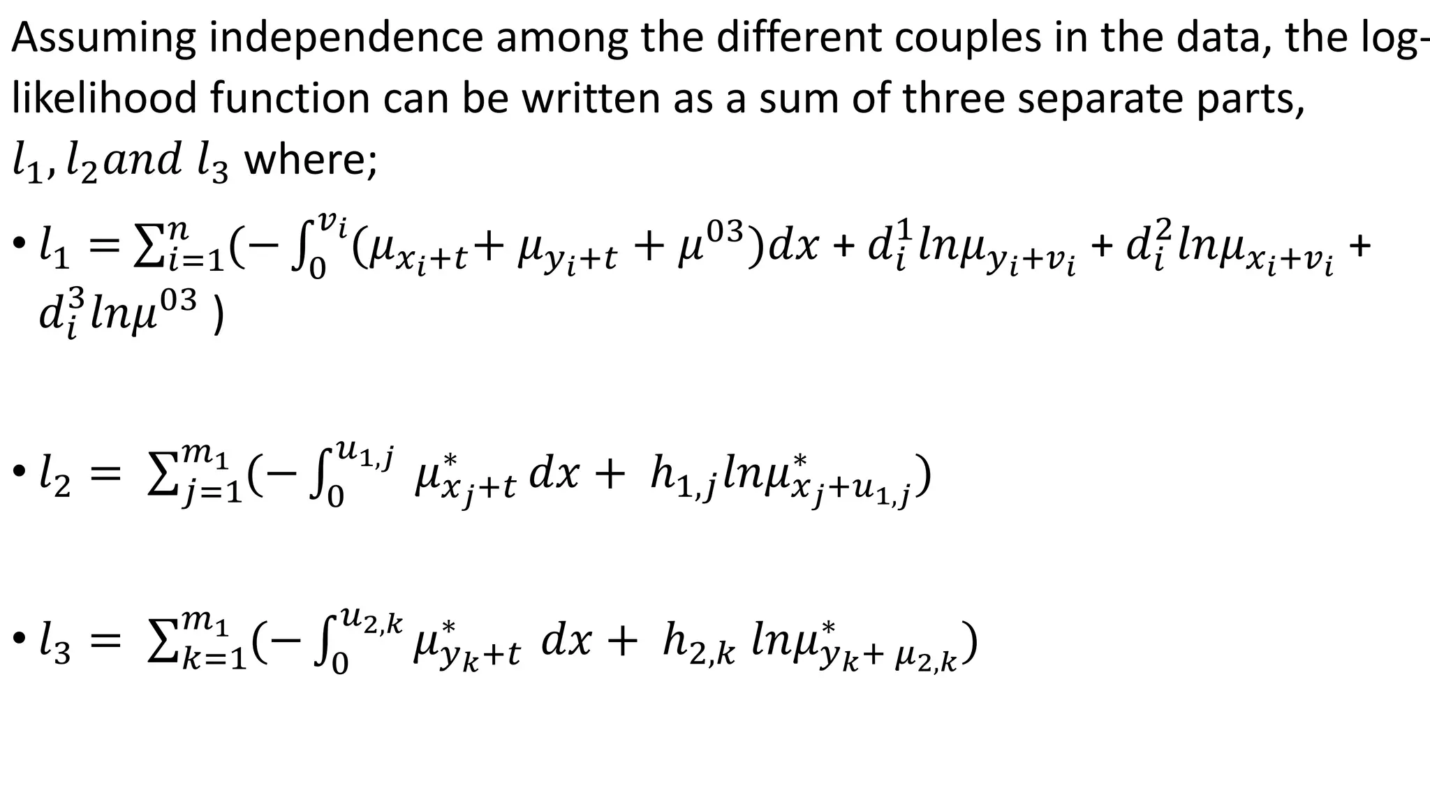 Assuming independence among the different couples in the data, the log-
likelihood function can be written as a sum of three separate parts,
𝑙1, 𝑙2 𝑎𝑛𝑑 𝑙3 where;
• 𝑙1 = 𝑖=1
𝑛
(− 0
𝑣 𝑖
(𝜇 𝑥 𝑖+𝑡+ 𝜇 𝑦 𝑖+𝑡 + 𝜇03
)𝑑𝑥 + 𝑑𝑖
1
𝑙𝑛𝜇 𝑦 𝑖+𝑣 𝑖
+ 𝑑𝑖
2
𝑙𝑛𝜇 𝑥 𝑖+𝑣 𝑖
+
𝑑𝑖
3
𝑙𝑛𝜇03
)
• 𝑙2 = 𝑗=1
𝑚1
(− 0
𝑢1,𝑗
𝜇 𝑥 𝑗+𝑡
∗
𝑑𝑥 + ℎ1,𝑗 𝑙𝑛𝜇 𝑥 𝑗+𝑢1,𝑗
∗
)
• 𝑙3 = 𝑘=1
𝑚1
(− 0
𝑢2,𝑘
𝜇 𝑦 𝑘+𝑡
∗
𝑑𝑥 + ℎ2,𝑘 𝑙𝑛𝜇 𝑦 𝑘+ 𝜇2,𝑘
∗
)
 