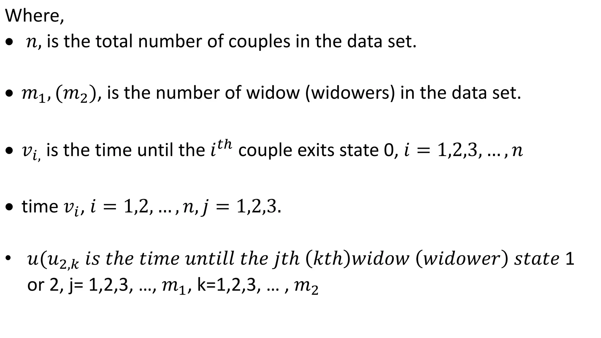 Where,
 𝑛, is the total number of couples in the data set.
 𝑚1, (𝑚2), is the number of widow (widowers) in the data set.
 𝑣𝑖, is the time until the 𝑖 𝑡ℎ
couple exits state 0, 𝑖 = 1,2,3, … , 𝑛
 time 𝑣𝑖, 𝑖 = 1,2, … , 𝑛, 𝑗 = 1,2,3.
• 𝑢(𝑢2,𝑘 𝑖𝑠 𝑡ℎ𝑒 𝑡𝑖𝑚𝑒 𝑢𝑛𝑡𝑖𝑙𝑙 𝑡ℎ𝑒 𝑗𝑡ℎ 𝑘𝑡ℎ 𝑤𝑖𝑑𝑜𝑤 𝑤𝑖𝑑𝑜𝑤𝑒𝑟 𝑠𝑡𝑎𝑡𝑒 1
or 2, j= 1,2,3, …, 𝑚1, k=1,2,3, … , 𝑚2
 