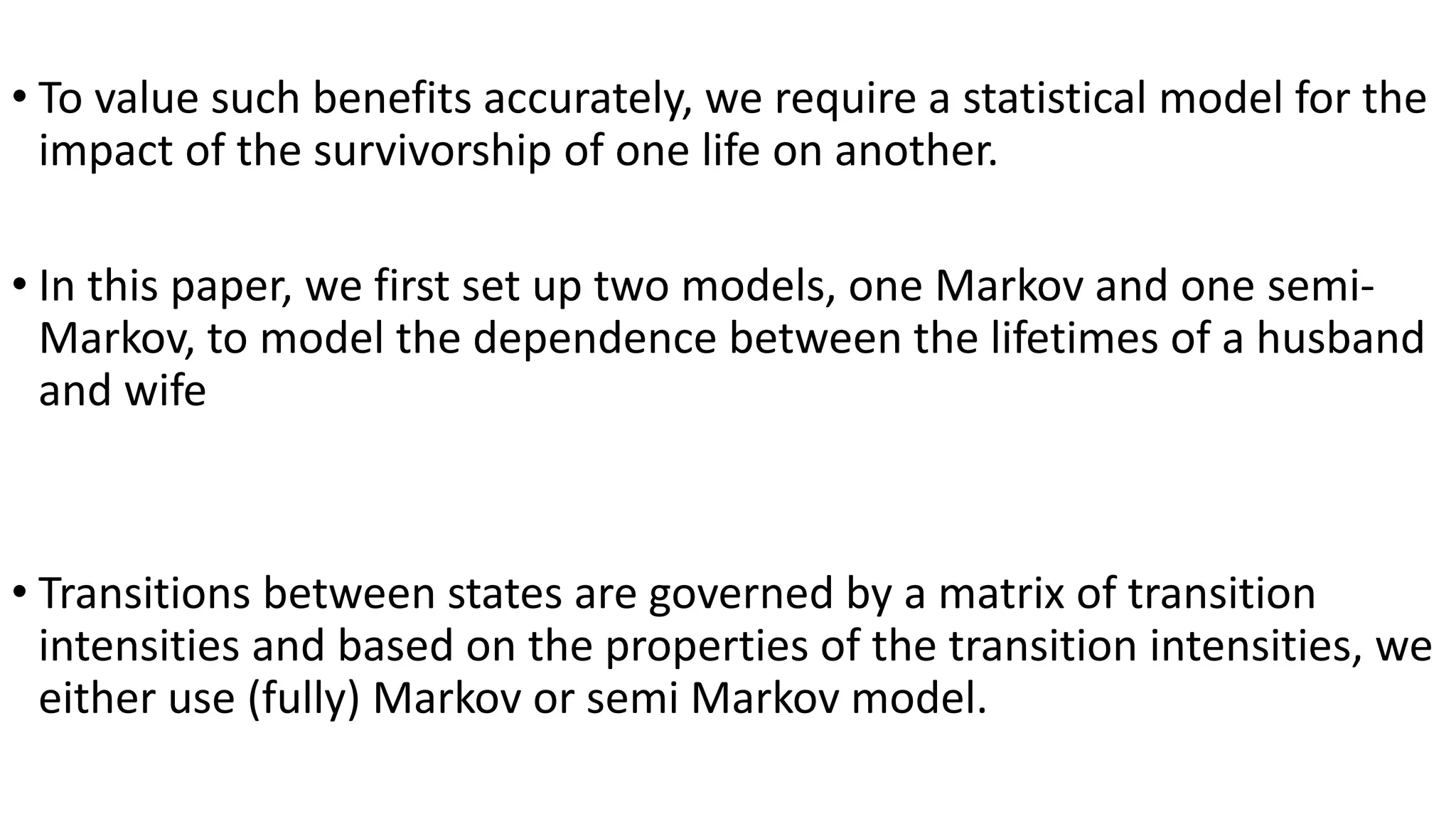 • To value such benefits accurately, we require a statistical model for the
impact of the survivorship of one life on another.
• In this paper, we first set up two models, one Markov and one semi-
Markov, to model the dependence between the lifetimes of a husband
and wife
• Transitions between states are governed by a matrix of transition
intensities and based on the properties of the transition intensities, we
either use (fully) Markov or semi Markov model.
 
