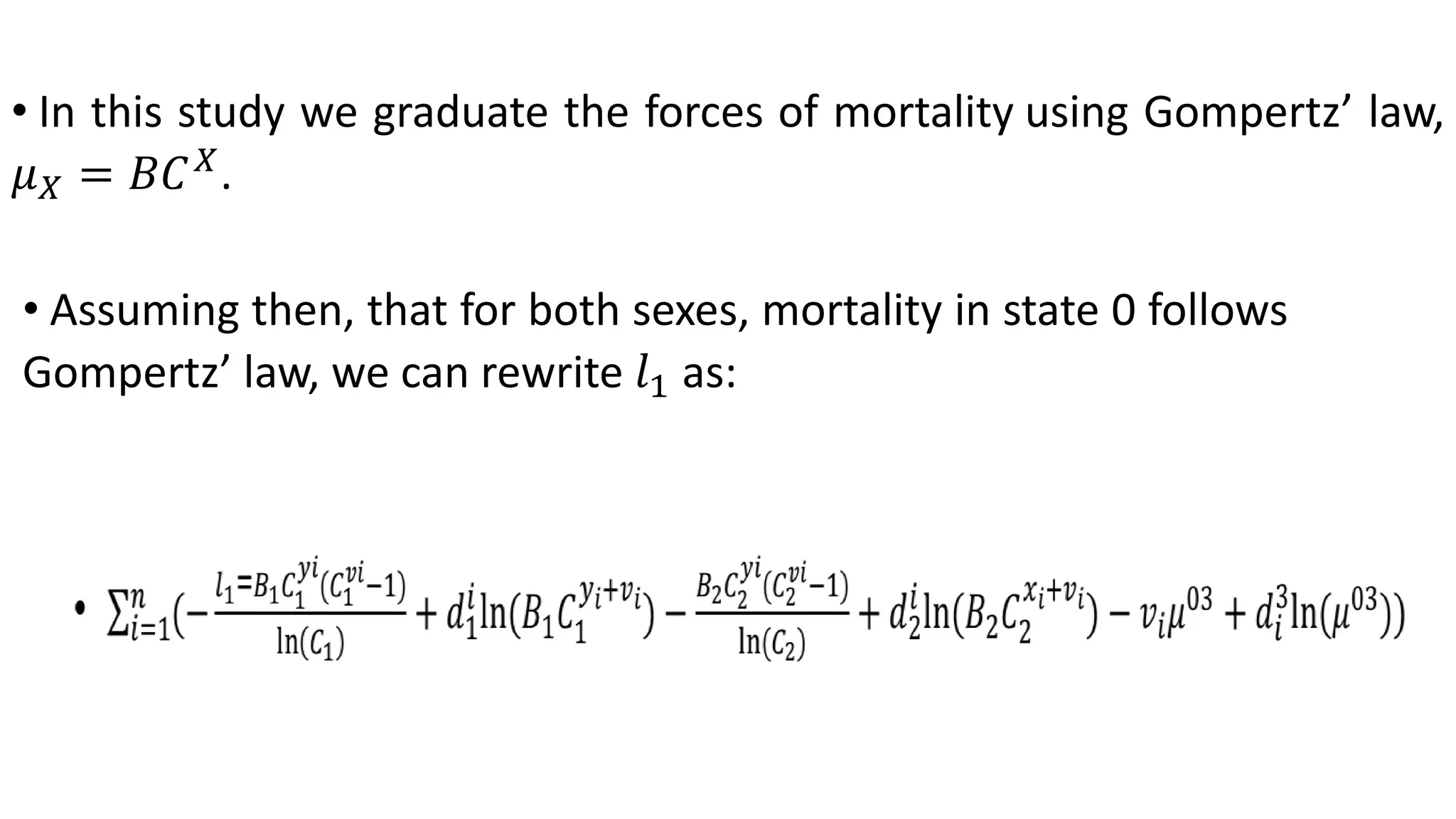 • In this study we graduate the forces of mortality using Gompertz’ law,
𝜇 𝑋 = 𝐵𝐶 𝑋
.
• Assuming then, that for both sexes, mortality in state 0 follows
Gompertz’ law, we can rewrite 𝑙1 as:
 