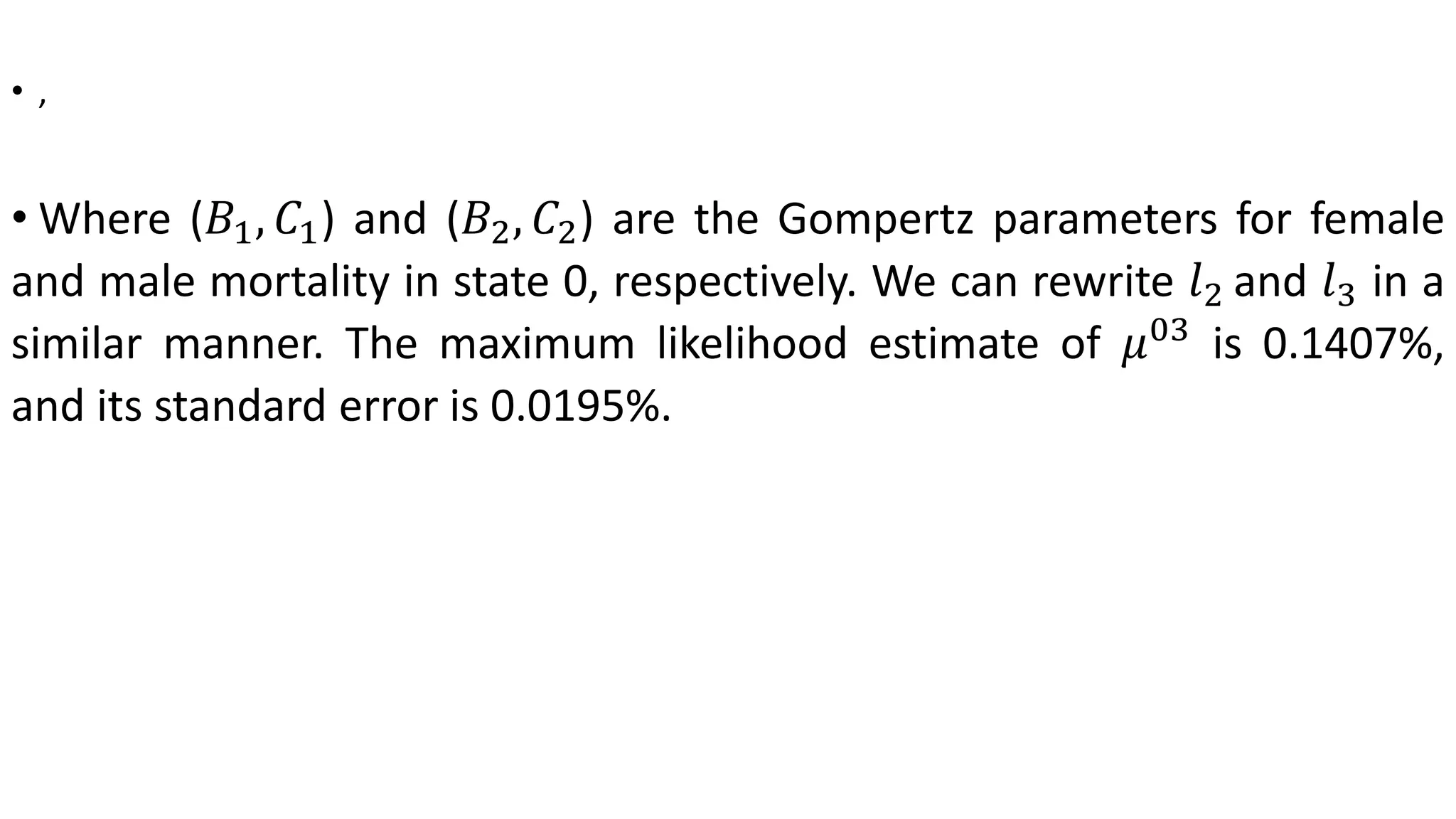 • ,
• Where (𝐵1, 𝐶1) and (𝐵2, 𝐶2) are the Gompertz parameters for female
and male mortality in state 0, respectively. We can rewrite 𝑙2 and 𝑙3 in a
similar manner. The maximum likelihood estimate of 𝜇03
is 0.1407%,
and its standard error is 0.0195%.
 