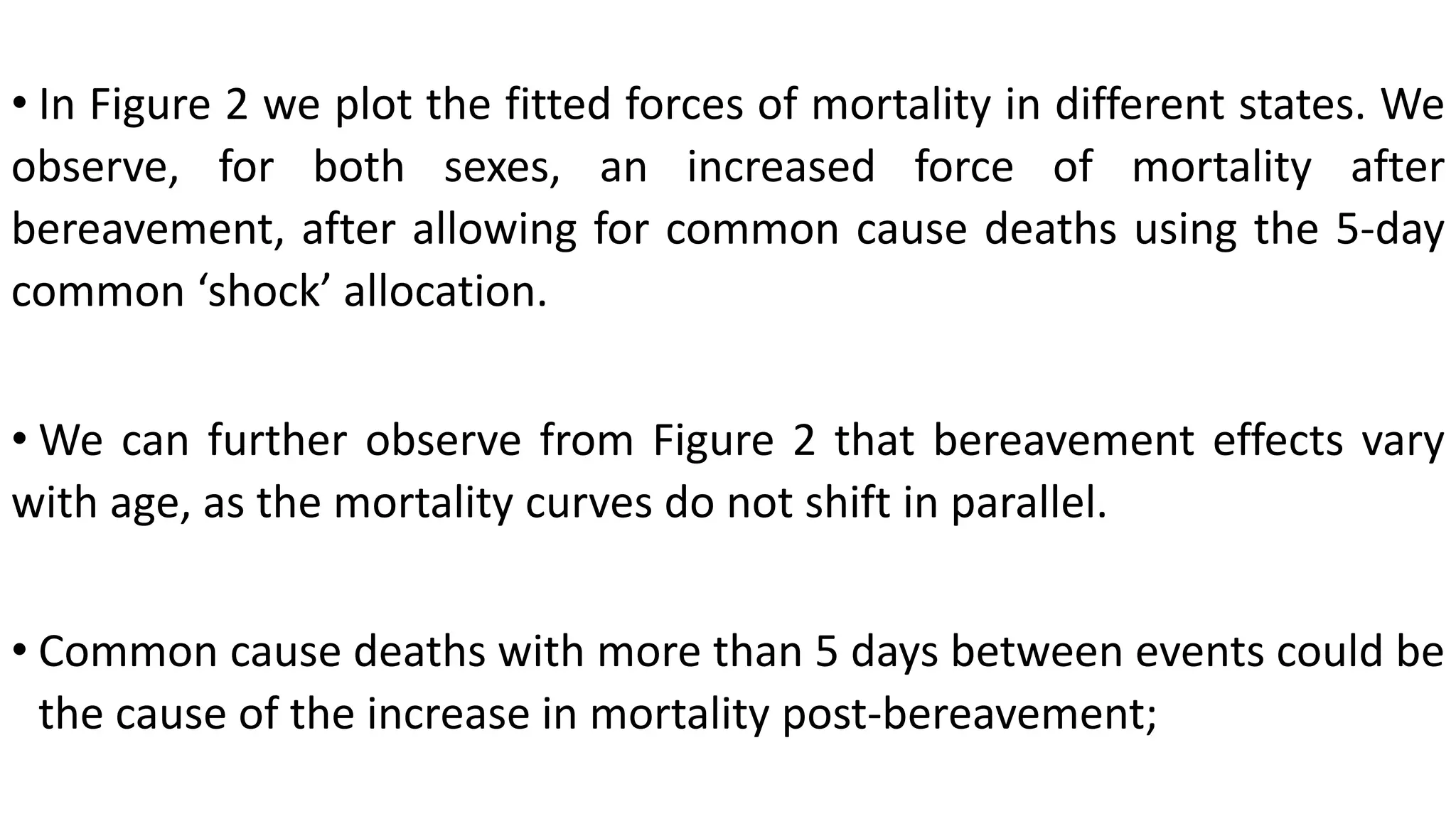 • In Figure 2 we plot the fitted forces of mortality in different states. We
observe, for both sexes, an increased force of mortality after
bereavement, after allowing for common cause deaths using the 5-day
common ‘shock’ allocation.
• We can further observe from Figure 2 that bereavement effects vary
with age, as the mortality curves do not shift in parallel.
• Common cause deaths with more than 5 days between events could be
the cause of the increase in mortality post-bereavement;
 