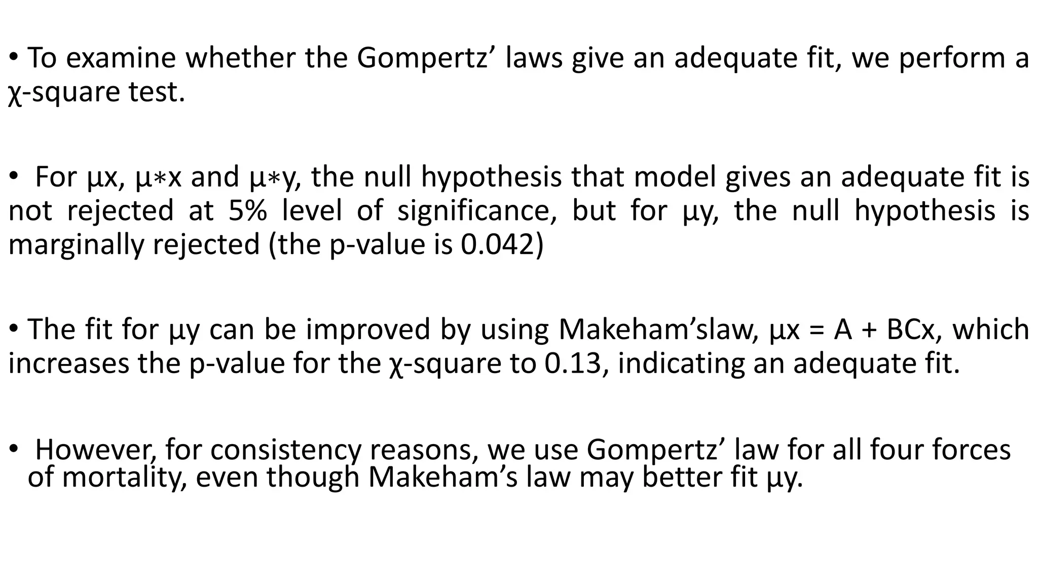 • To examine whether the Gompertz’ laws give an adequate fit, we perform a
χ-square test.
• For µx, µ∗x and µ∗y, the null hypothesis that model gives an adequate fit is
not rejected at 5% level of significance, but for µy, the null hypothesis is
marginally rejected (the p-value is 0.042)
• The fit for µy can be improved by using Makeham’slaw, µx = A + BCx, which
increases the p-value for the χ-square to 0.13, indicating an adequate fit.
• However, for consistency reasons, we use Gompertz’ law for all four forces
of mortality, even though Makeham’s law may better fit µy.
 
