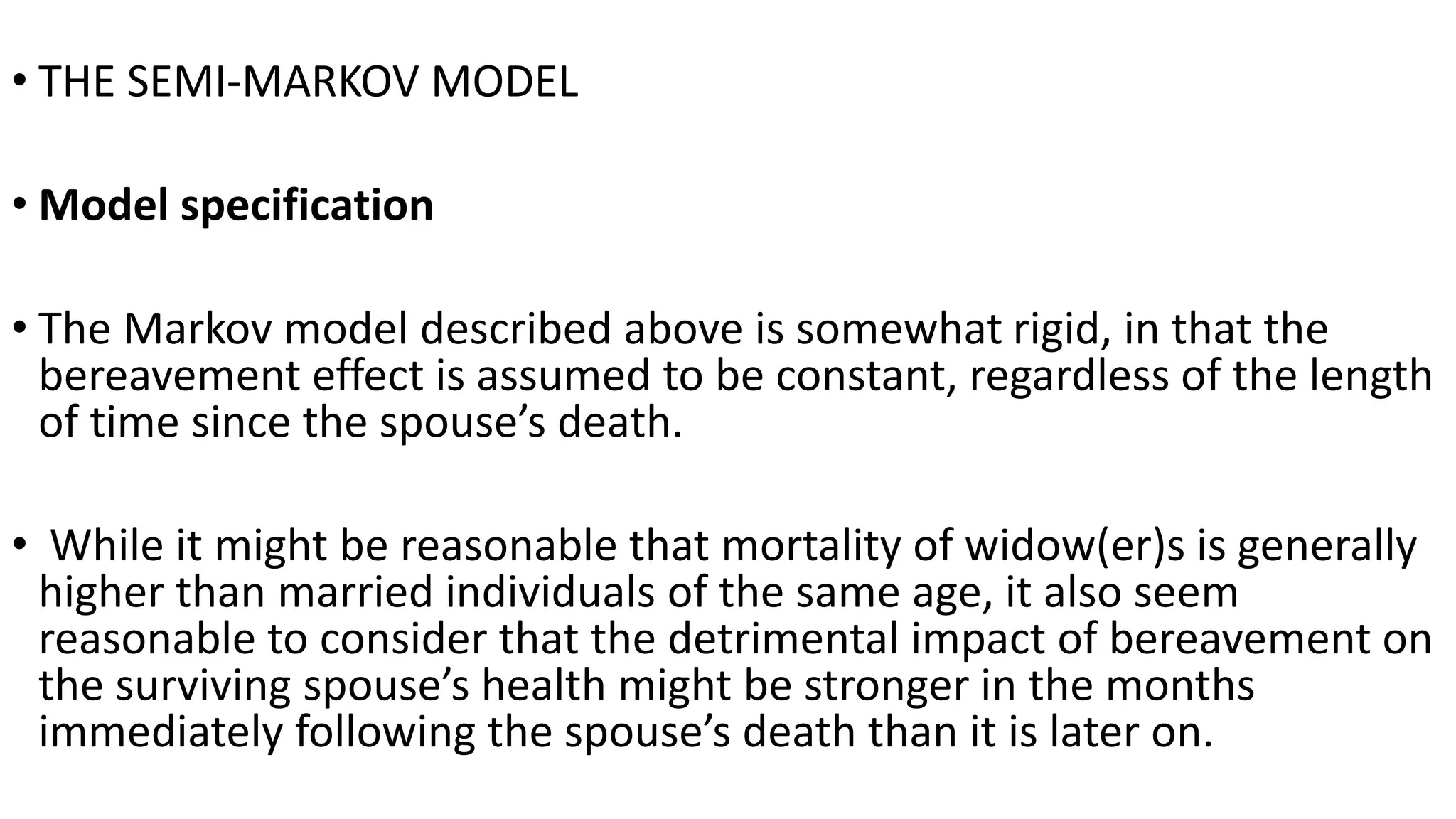 • THE SEMI-MARKOV MODEL
• Model specification
• The Markov model described above is somewhat rigid, in that the
bereavement effect is assumed to be constant, regardless of the length
of time since the spouse’s death.
• While it might be reasonable that mortality of widow(er)s is generally
higher than married individuals of the same age, it also seem
reasonable to consider that the detrimental impact of bereavement on
the surviving spouse’s health might be stronger in the months
immediately following the spouse’s death than it is later on.
 