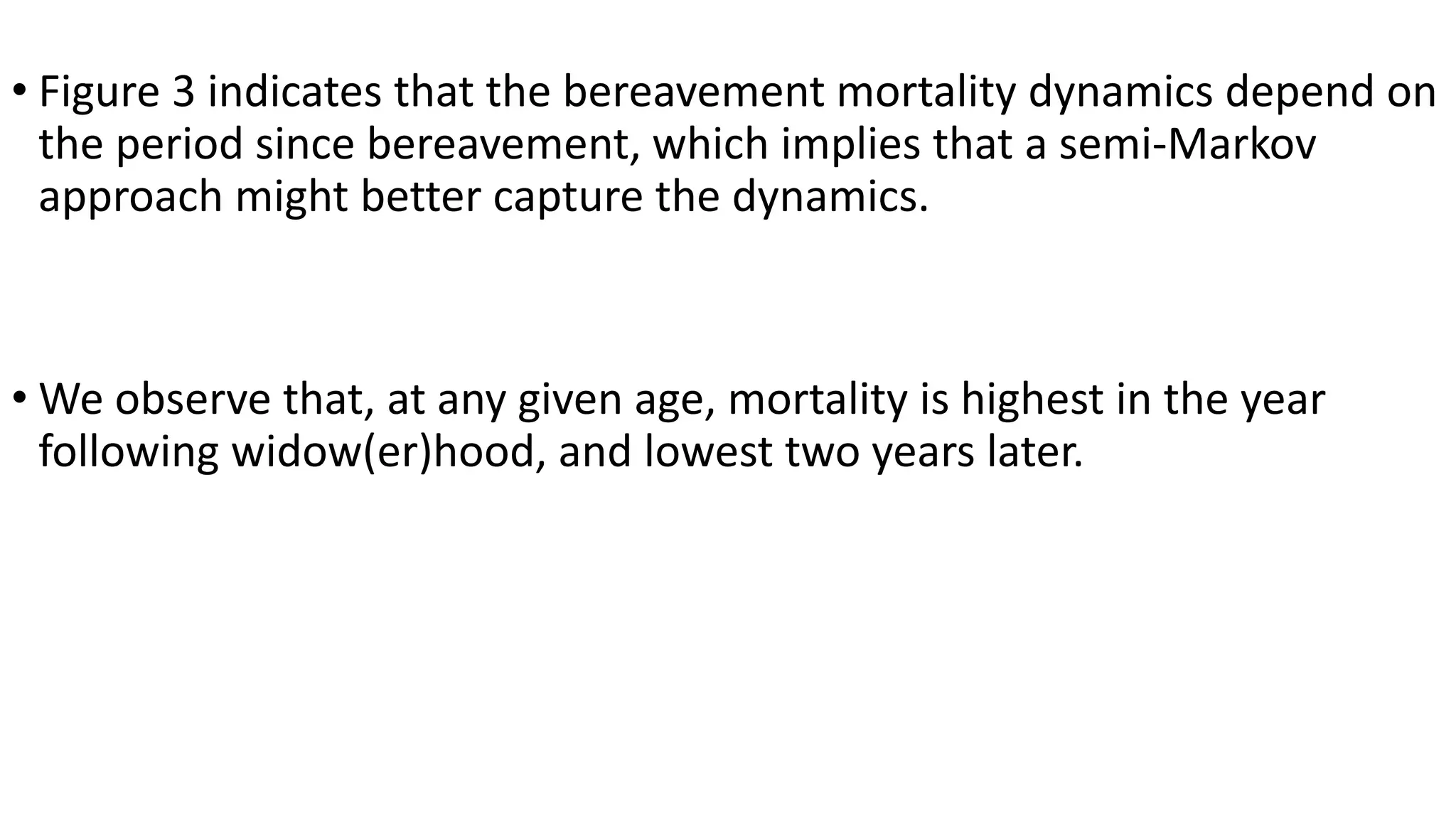 • Figure 3 indicates that the bereavement mortality dynamics depend on
the period since bereavement, which implies that a semi-Markov
approach might better capture the dynamics.
• We observe that, at any given age, mortality is highest in the year
following widow(er)hood, and lowest two years later.
 