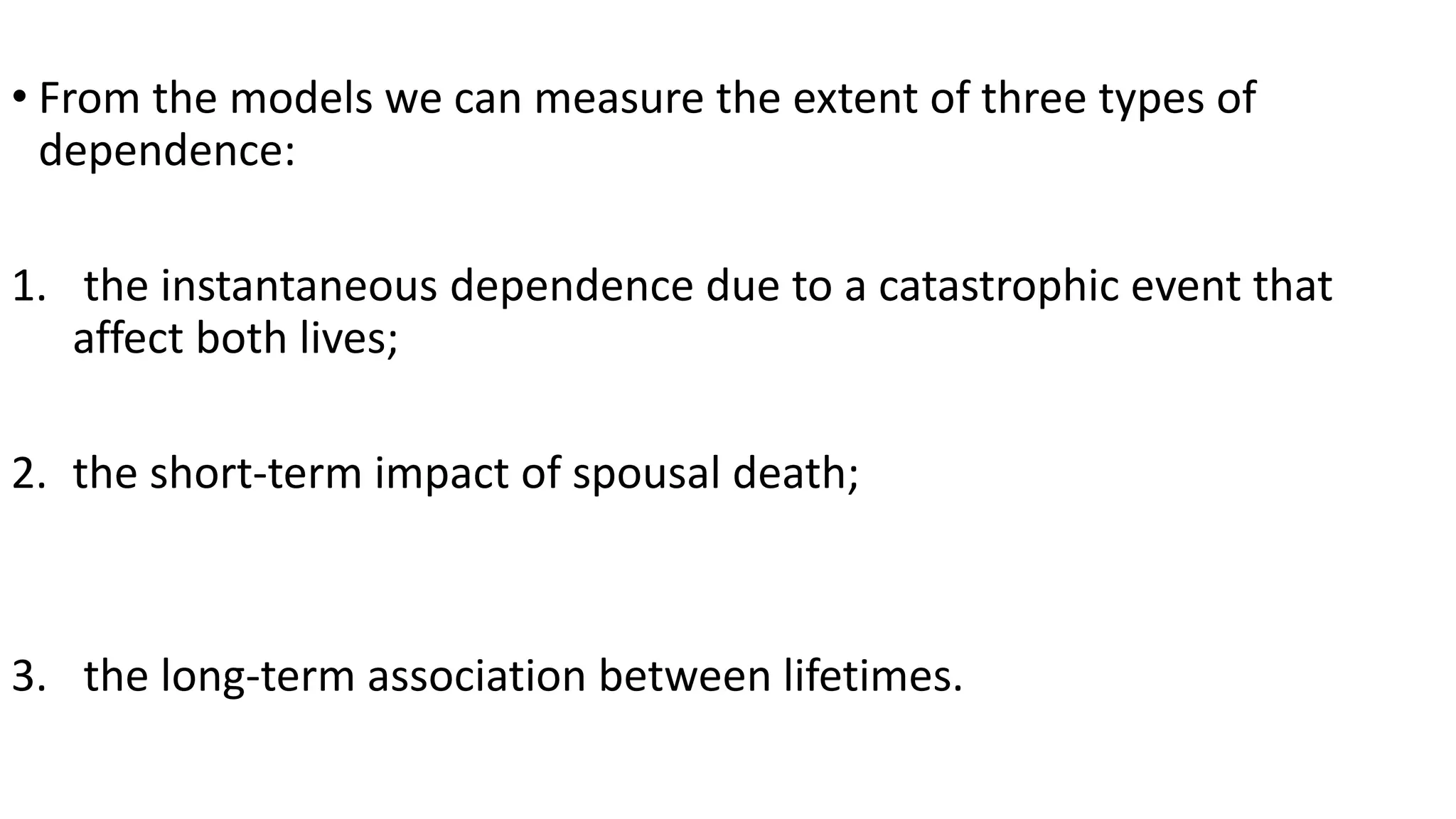 • From the models we can measure the extent of three types of
dependence:
1. the instantaneous dependence due to a catastrophic event that
affect both lives;
2. the short-term impact of spousal death;
3. the long-term association between lifetimes.
 