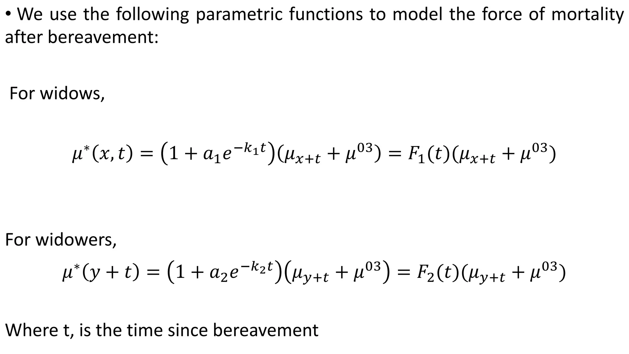 • We use the following parametric functions to model the force of mortality
after bereavement:
For widows,
𝜇∗
𝑥, 𝑡 = 1 + 𝑎1 𝑒−𝑘1 𝑡
𝜇 𝑥+𝑡 + 𝜇03
= 𝐹1(𝑡)(𝜇 𝑥+𝑡 + 𝜇03
)
For widowers,
𝜇∗
𝑦 + 𝑡 = 1 + 𝑎2 𝑒−𝑘2 𝑡
𝜇 𝑦+𝑡 + 𝜇03
= 𝐹2(𝑡)(𝜇 𝑦+𝑡 + 𝜇03
)
Where t, is the time since bereavement
 