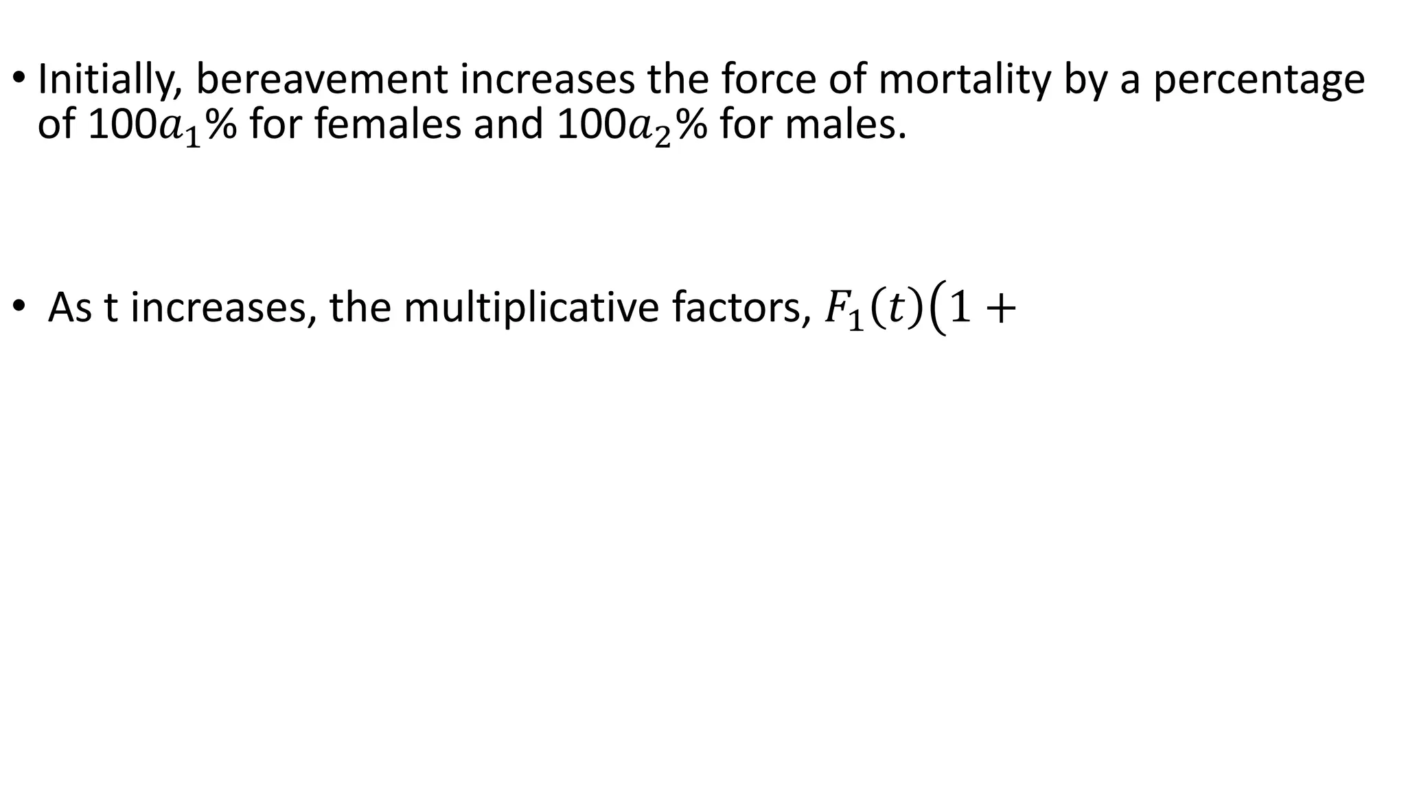 • Initially, bereavement increases the force of mortality by a percentage
of 100𝑎1% for females and 100𝑎2% for males.
• As t increases, the multiplicative factors, 𝐹1 𝑡 1 +
 