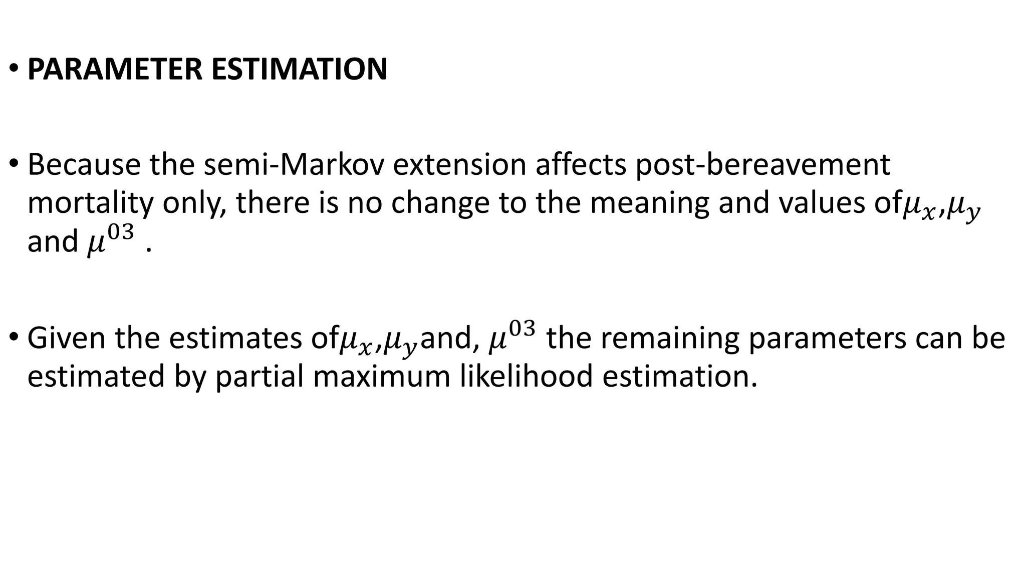• PARAMETER ESTIMATION
• Because the semi-Markov extension affects post-bereavement
mortality only, there is no change to the meaning and values of𝜇 𝑥,𝜇 𝑦
and 𝜇03
.
• Given the estimates of𝜇 𝑥,𝜇 𝑦and, 𝜇03
the remaining parameters can be
estimated by partial maximum likelihood estimation.
 