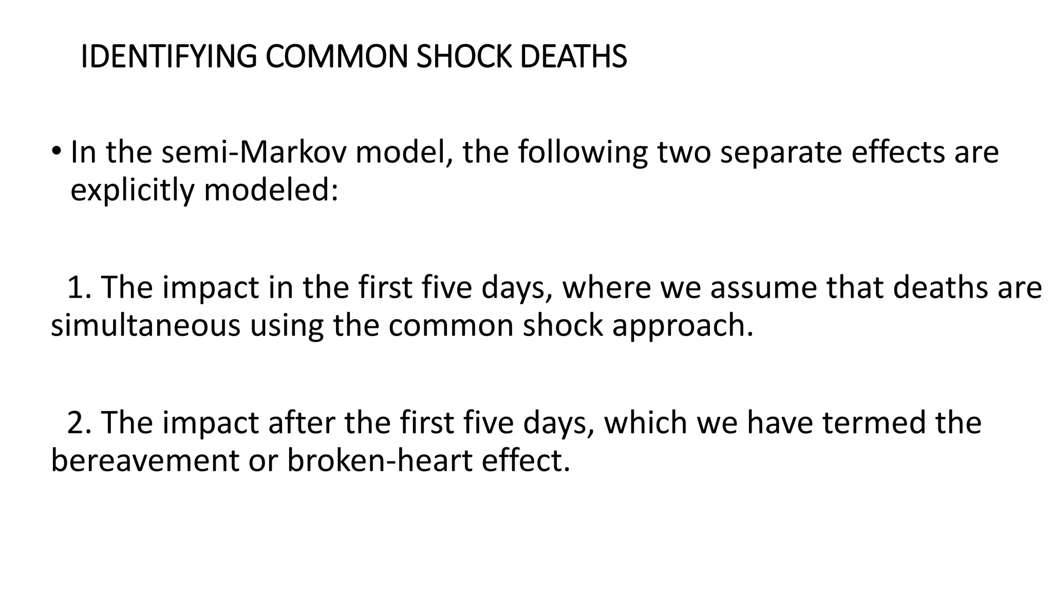 IDENTIFYING COMMON SHOCK DEATHS
• In the semi-Markov model, the following two separate effects are
explicitly modeled:
1. The impact in the first five days, where we assume that deaths are
simultaneous using the common shock approach.
2. The impact after the first five days, which we have termed the
bereavement or broken-heart effect.
 
