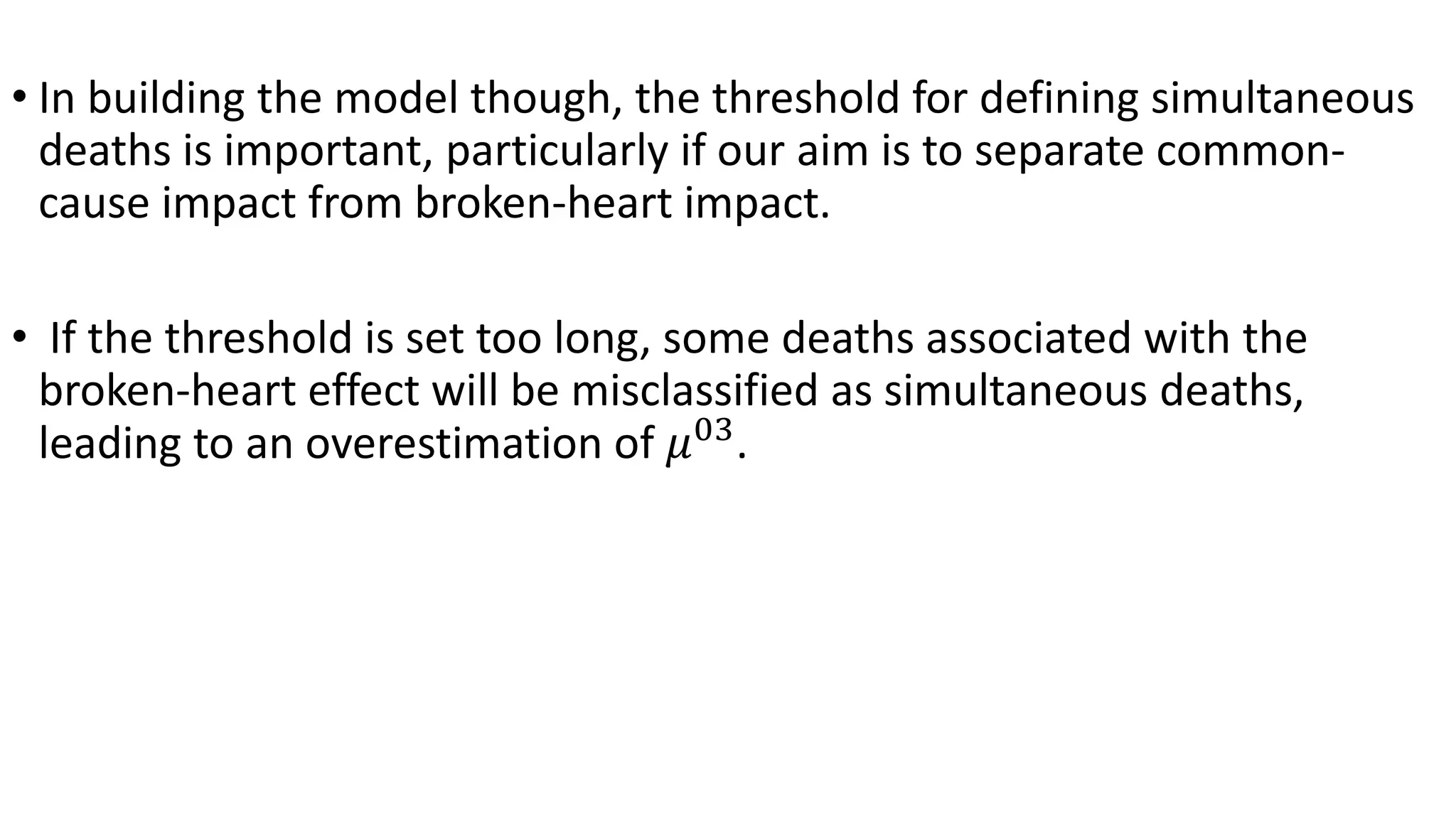 • In building the model though, the threshold for defining simultaneous
deaths is important, particularly if our aim is to separate common-
cause impact from broken-heart impact.
• If the threshold is set too long, some deaths associated with the
broken-heart effect will be misclassified as simultaneous deaths,
leading to an overestimation of 𝜇03
.
 