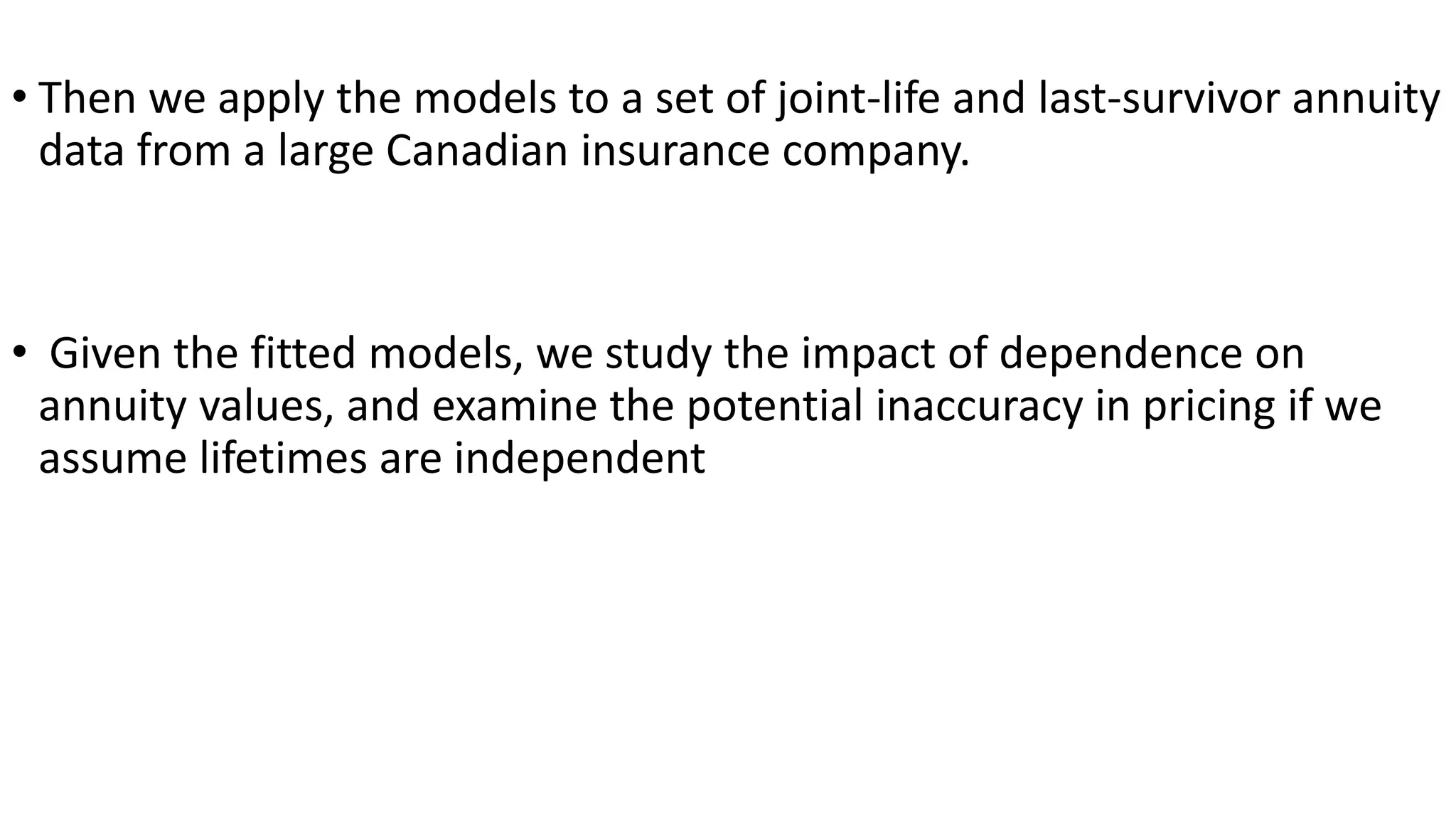 • Then we apply the models to a set of joint-life and last-survivor annuity
data from a large Canadian insurance company.
• Given the fitted models, we study the impact of dependence on
annuity values, and examine the potential inaccuracy in pricing if we
assume lifetimes are independent
 