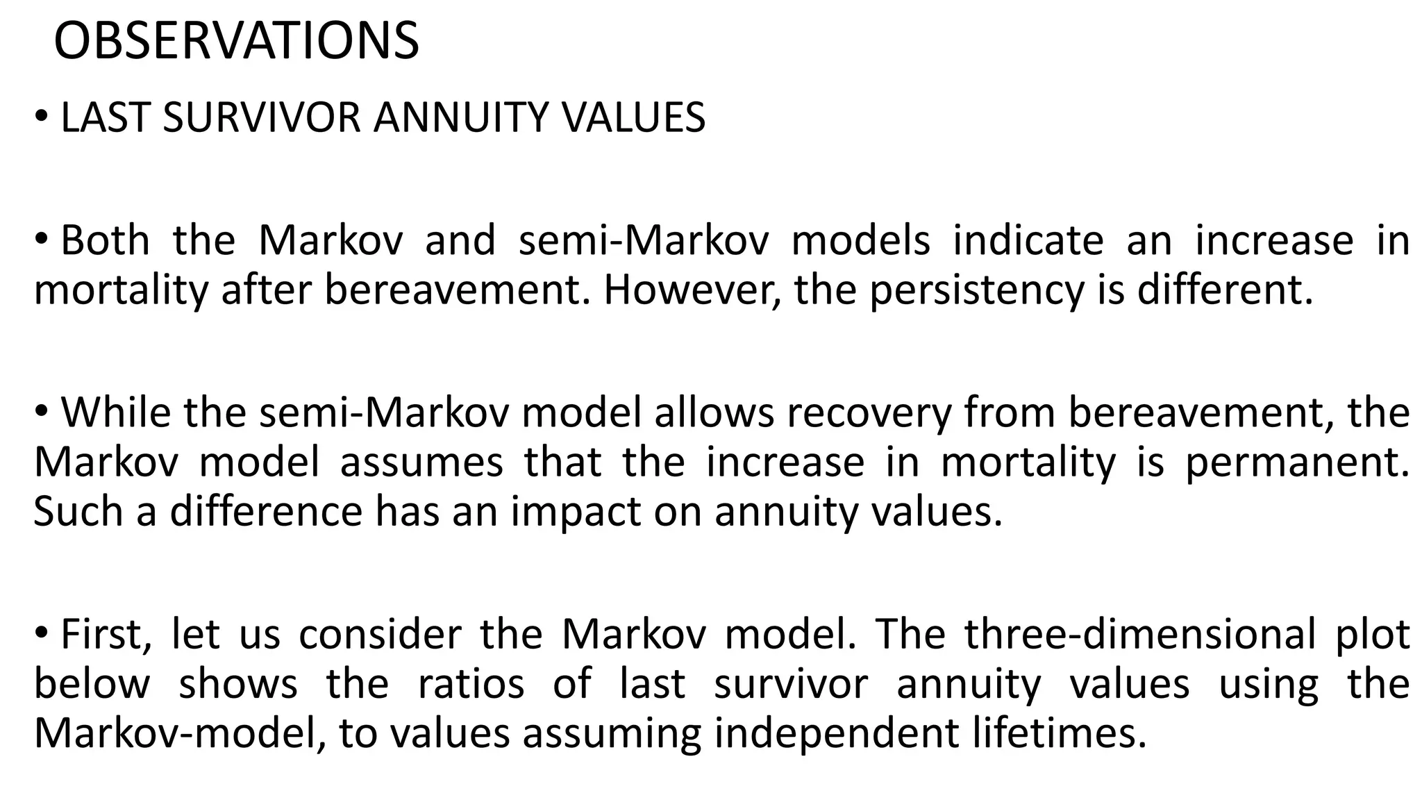 OBSERVATIONS
• LAST SURVIVOR ANNUITY VALUES
• Both the Markov and semi-Markov models indicate an increase in
mortality after bereavement. However, the persistency is different.
• While the semi-Markov model allows recovery from bereavement, the
Markov model assumes that the increase in mortality is permanent.
Such a difference has an impact on annuity values.
• First, let us consider the Markov model. The three-dimensional plot
below shows the ratios of last survivor annuity values using the
Markov-model, to values assuming independent lifetimes.
 