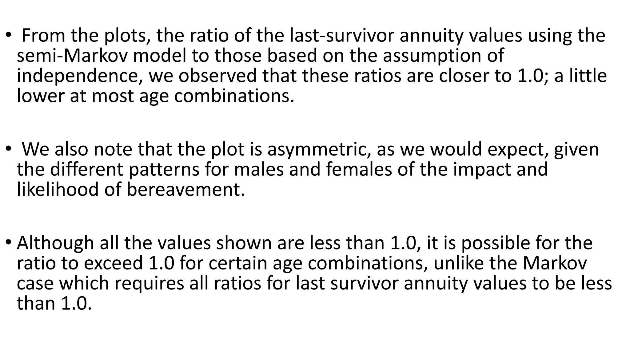 • From the plots, the ratio of the last-survivor annuity values using the
semi-Markov model to those based on the assumption of
independence, we observed that these ratios are closer to 1.0; a little
lower at most age combinations.
• We also note that the plot is asymmetric, as we would expect, given
the different patterns for males and females of the impact and
likelihood of bereavement.
• Although all the values shown are less than 1.0, it is possible for the
ratio to exceed 1.0 for certain age combinations, unlike the Markov
case which requires all ratios for last survivor annuity values to be less
than 1.0.
 