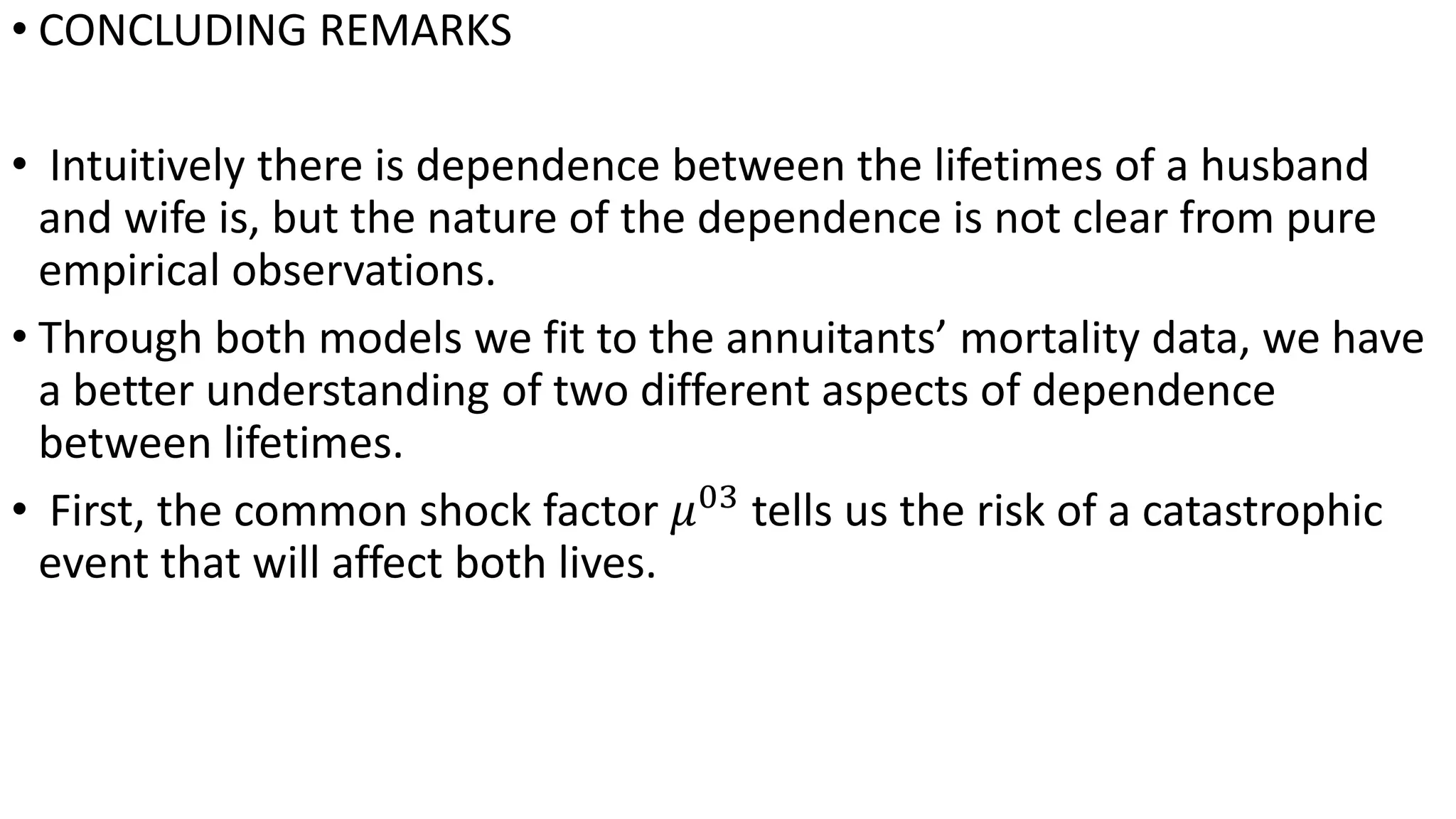 • CONCLUDING REMARKS
• Intuitively there is dependence between the lifetimes of a husband
and wife is, but the nature of the dependence is not clear from pure
empirical observations.
• Through both models we fit to the annuitants’ mortality data, we have
a better understanding of two different aspects of dependence
between lifetimes.
• First, the common shock factor 𝜇03
tells us the risk of a catastrophic
event that will affect both lives.
 