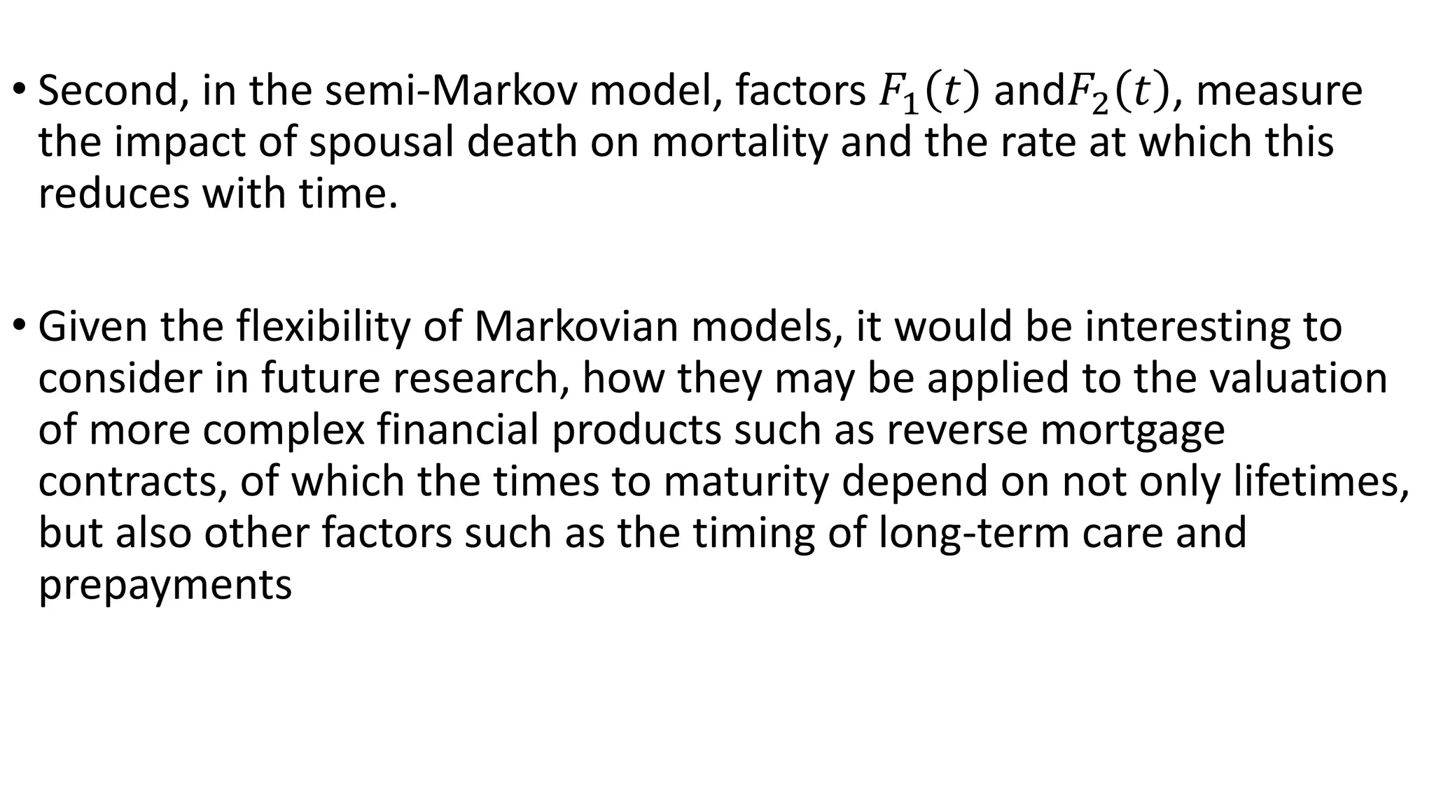 • Second, in the semi-Markov model, factors 𝐹1 𝑡 and𝐹2 𝑡 , measure
the impact of spousal death on mortality and the rate at which this
reduces with time.
• Given the flexibility of Markovian models, it would be interesting to
consider in future research, how they may be applied to the valuation
of more complex financial products such as reverse mortgage
contracts, of which the times to maturity depend on not only lifetimes,
but also other factors such as the timing of long-term care and
prepayments
 