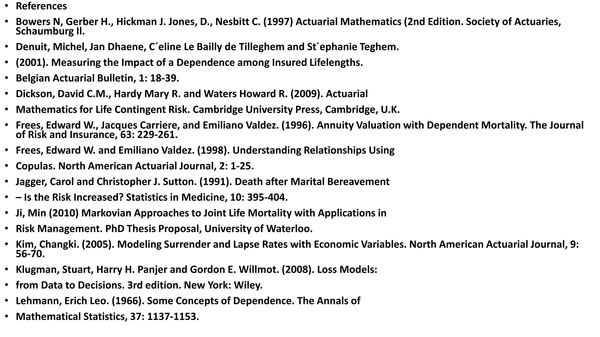 • References
• Bowers N, Gerber H., Hickman J. Jones, D., Nesbitt C. (1997) Actuarial Mathematics (2nd Edition. Society of Actuaries,
Schaumburg Il.
• Denuit, Michel, Jan Dhaene, C´eline Le Bailly de Tilleghem and St´ephanie Teghem.
• (2001). Measuring the Impact of a Dependence among Insured Lifelengths.
• Belgian Actuarial Bulletin, 1: 18-39.
• Dickson, David C.M., Hardy Mary R. and Waters Howard R. (2009). Actuarial
• Mathematics for Life Contingent Risk. Cambridge University Press, Cambridge, U.K.
• Frees, Edward W., Jacques Carriere, and Emiliano Valdez. (1996). Annuity Valuation with Dependent Mortality. The Journal
of Risk and Insurance, 63: 229-261.
• Frees, Edward W. and Emiliano Valdez. (1998). Understanding Relationships Using
• Copulas. North American Actuarial Journal, 2: 1-25.
• Jagger, Carol and Christopher J. Sutton. (1991). Death after Marital Bereavement
• – Is the Risk Increased? Statistics in Medicine, 10: 395-404.
• Ji, Min (2010) Markovian Approaches to Joint Life Mortality with Applications in
• Risk Management. PhD Thesis Proposal, University of Waterloo.
• Kim, Changki. (2005). Modeling Surrender and Lapse Rates with Economic Variables. North American Actuarial Journal, 9:
56-70.
• Klugman, Stuart, Harry H. Panjer and Gordon E. Willmot. (2008). Loss Models:
• from Data to Decisions. 3rd edition. New York: Wiley.
• Lehmann, Erich Leo. (1966). Some Concepts of Dependence. The Annals of
• Mathematical Statistics, 37: 1137-1153.
 