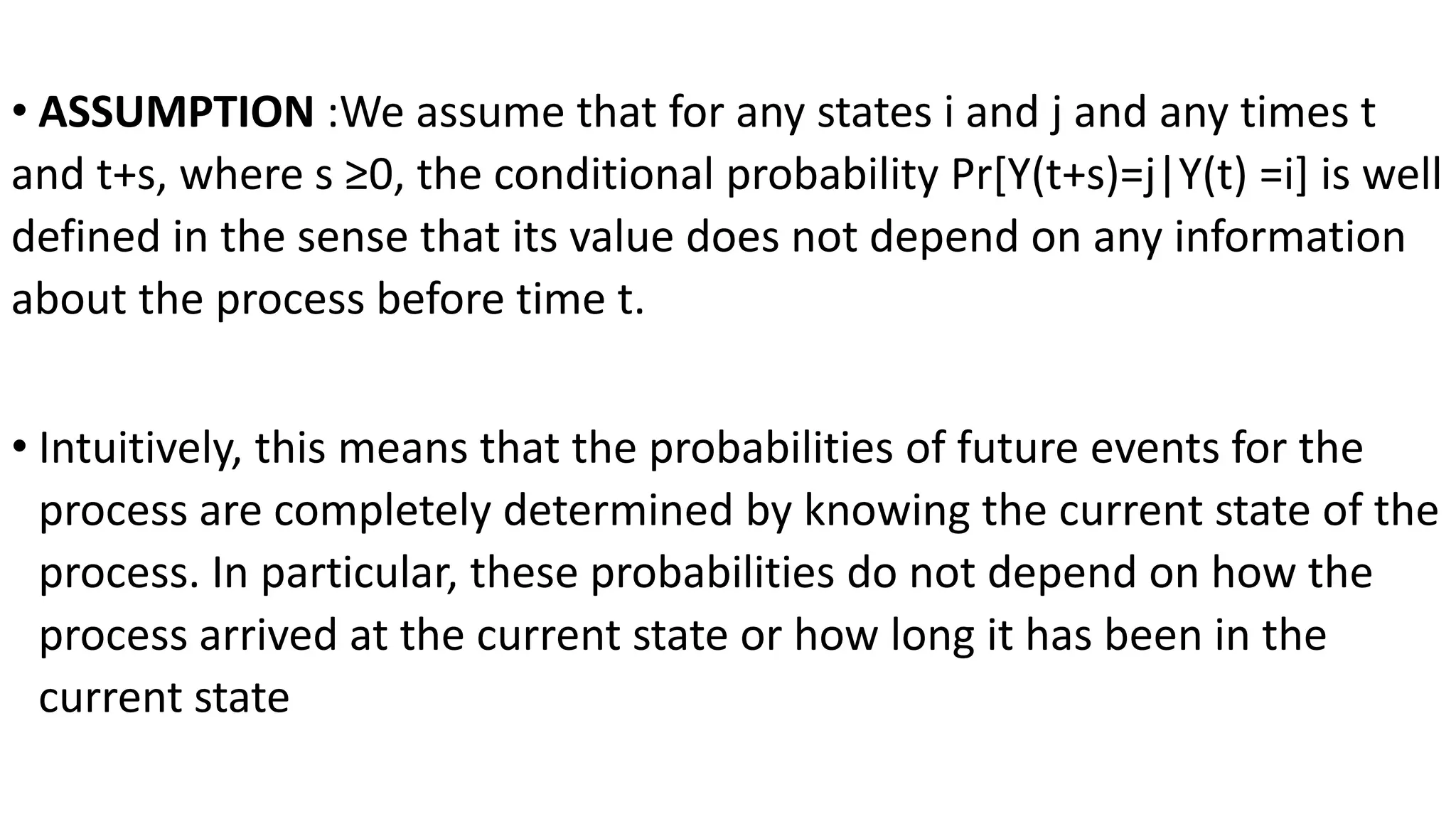 • ASSUMPTION :We assume that for any states i and j and any times t
and t+s, where s ≥0, the conditional probability Pr[Y(t+s)=j|Y(t) =i] is well
defined in the sense that its value does not depend on any information
about the process before time t.
• Intuitively, this means that the probabilities of future events for the
process are completely determined by knowing the current state of the
process. In particular, these probabilities do not depend on how the
process arrived at the current state or how long it has been in the
current state
 