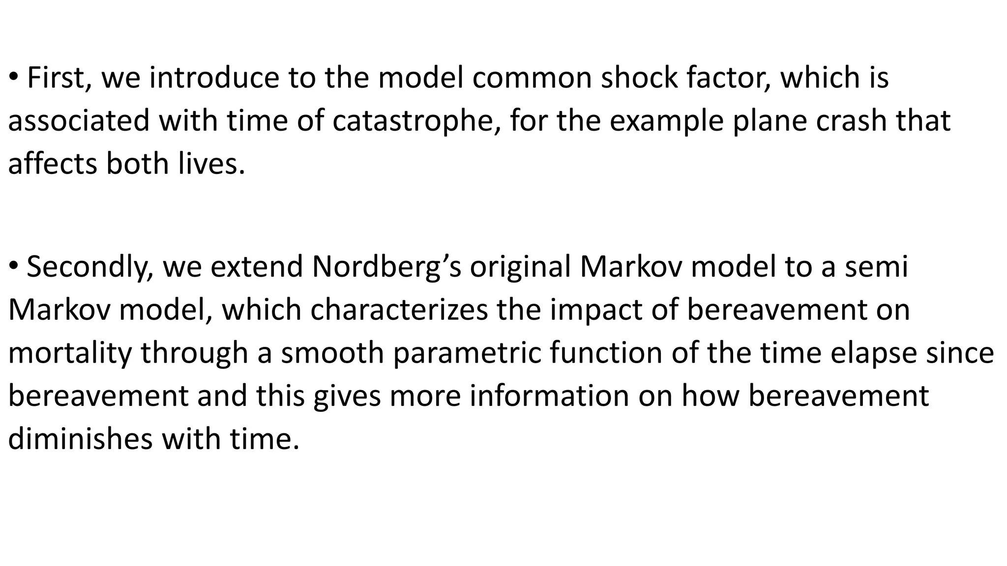 • First, we introduce to the model common shock factor, which is
associated with time of catastrophe, for the example plane crash that
affects both lives.
• Secondly, we extend Nordberg’s original Markov model to a semi
Markov model, which characterizes the impact of bereavement on
mortality through a smooth parametric function of the time elapse since
bereavement and this gives more information on how bereavement
diminishes with time.
 