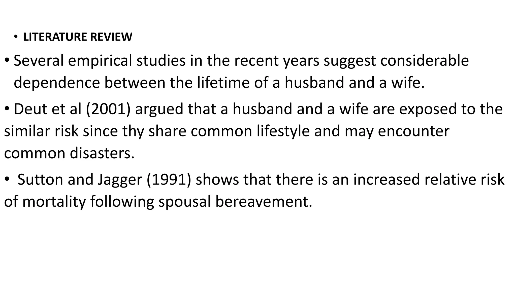 • LITERATURE REVIEW
• Several empirical studies in the recent years suggest considerable
dependence between the lifetime of a husband and a wife.
• Deut et al (2001) argued that a husband and a wife are exposed to the
similar risk since thy share common lifestyle and may encounter
common disasters.
• Sutton and Jagger (1991) shows that there is an increased relative risk
of mortality following spousal bereavement.
 