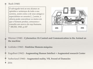 Bush (1940)
2016
O advogado terá ao seu alcance as
opiniões e sentenças de toda a sua
carreira, assim como a de seus amigos e
especialistas no assunto [...] assim, a
ciência pode concretizar os meios em
que o homem produz, armazena e
consulta um acervo da raça humana.
“ (BUSH, 1945, p.107
Wierner (1948) - Cybernetics: Or Control and Communication in the Animal an
the machine
Licklider (1960) - Simbióse Homem-máquina
Engelbart (1962) - Augmenting Human Intellect + Augmented research Center
Sutherland (1968) - Augmented reality, VR, Sword of Damocles
 