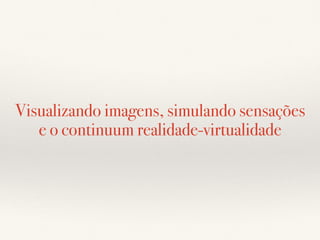 Visualizando imagens, simulando sensações
e o continuum realidade-virtualidade
 