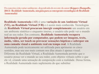 Os conceitos irão variar sutilmente, dependendo do recorte do autor (Kipper e Rampolla,
2013 - Realidade Aumentada, um guia para as emergentes tecnologias de Realidade
Aumentada)
Realidade Aumentada (AR) é uma variação de um Ambiente Virtual
(VE), ou Realidade Virtual (VR) e é assim mais conhecida. Tecnologias
de Realidade Virtual procuram imergir completamente um usuário em
um ambiente sintético e enquanto imerso, o usuário não pode ver o mundo
real ao seu redor. Em contraste, Realidade Aumentada recupera
informação gerada por computador, que podem ser imagens, texto,
áudio, vídeo, ser touch ou provocar sensações hápticas e sobrepor em
uma camada visual o ambiente real em tempo real. A Realidade
Aumentada pode tecnicamente ser utilizada para aprimorar os cinco
sentidos, mas seu uso mais comum nos dias atuais é apenas visual.
Diferente da Realidade Virtual, a Realidade Aumentada permite que o
usuário possa ver o mundo ao seu redor, com objetos virtuais sobre o que
ele vê, criando uma sensação de composição com a realidade. Dessa forma,
a Realidade Aumentada mais suplementa do que substitui
 