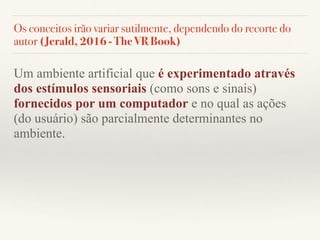 Os conceitos irão variar sutilmente, dependendo do recorte do
autor (Jerald, 2016 - The VR Book)
Um ambiente artificial que é experimentado através
dos estímulos sensoriais (como sons e sinais)
fornecidos por um computador e no qual as ações
(do usuário) são parcialmente determinantes no
ambiente.
 