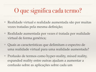 O que significa cada termo?
❖ Realidade virtual e realidade aumentada são por muitas
vezes tratadas pela mesma deﬁnição;
❖ Realidade aumentada por vezes é tratada por realidade
virtual de forma genérica;
❖ Quais as características que delimitam o espectro de
uma realidade virtual para uma realidade aumentada?
❖ Profusão de termos como hyper-reality, mixed reality,
expanded reality entre outras ajudam a aumentar a
confusão sobre as aplicações sobre cada um
 