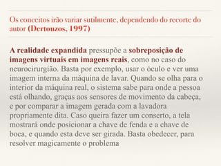 Os conceitos irão variar sutilmente, dependendo do recorte do
autor (Dertouzos, 1997)
A realidade expandida pressupõe a sobreposição de
imagens virtuais em imagens reais, como no caso do
neurocirurgião. Basta por exemplo, usar o óculo e ver uma
imagem interna da máquina de lavar. Quando se olha para o
interior da máquina real, o sistema sabe para onde a pessoa
está olhando, graças aos sensores de movimento da cabeça,
e por comparar a imagem gerada com a lavadora
propriamente dita. Caso queira fazer um conserto, a tela
mostrará onde posicionar a chave de fenda e a chave de
boca, e quando esta deve ser girada. Basta obedecer, para
resolver magicamente o problema
 