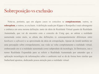 Sobreposição vs exclusão
Nota-se, portanto, que em alguns casos os conceitos se complementam, outros, se
sobrepõem, e outros, se excluem. A definição usada por Kipper e Rompolla é mais abrangente
e embarca em uma mesma definição, tanto da ideia de Realidade Virtual quanto de Realidade
Aumentada, que vai de encontro com o conceito de Craig que, ao adotar a realidade
aumentada como meio, se afasta das definições (e consequentemente diferenças entre
hardware e software) e se aproximada da ideia de extrapolação. Apesar de Jerald também ter
uma percepção sobre extrapolamento, sua visão se volta completamente a realidade virtual,
embarcando em si a realidade aumentada como subproduto da tecnologia. Já Dertouzos, usa o
termo Realidade Expandida para se referir a Realidade Aumentada por entender que a
aplicação tecnológica de informações sobre o ambiente real se dá de forma bem similar que
Sutherland apontou, dedicando pouca atenção para a realidade virtual.
 