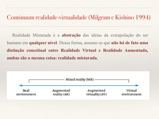 Continuum realidade-virtualidade (Milgram e Kishino 1994)
Realidade Misturada é a abstração das ideias da extrapolação do ser
humano em qualquer nível. Dessa forma, assume-se que não há de fato uma
distinção conceitual entre Realidade Virtual e Realidade Aumentada,
ambas são a mesma coisa: realidade misturada,
 
