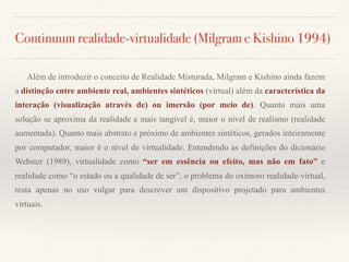 Continuum realidade-virtualidade (Milgram e Kishino 1994)
Além de introduzir o conceito de Realidade Misturada, Milgram e Kishino ainda fazem
a distinção entre ambiente real, ambientes sintéticos (virtual) além da característica da
interação (visualização através de) ou imersão (por meio de). Quanto mais uma
solução se aproxima da realidade e mais tangível é, maior o nível de realismo (realidade
aumentada). Quanto mais abstrato e próximo de ambientes sintéticos, gerados inteiramente
por computador, maior é o nível de virtualidade. Entendendo as definições do dicionário
Webster (1989), virtualidade como “ser em essência ou efeito, mas não em fato” e
realidade como “o estado ou a qualidade de ser”, o problema do oximoro realidade-virtual,
resta apenas no uso vulgar para descrever um dispositivo projetado para ambientes
virtuais.
 