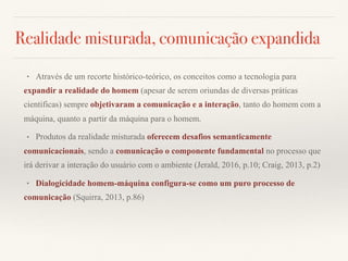 Realidade misturada, comunicação expandida
• Através de um recorte histórico-teórico, os conceitos como a tecnologia para
expandir a realidade do homem (apesar de serem oriundas de diversas práticas
cientificas) sempre objetivaram a comunicação e a interação, tanto do homem com a
máquina, quanto a partir da máquina para o homem.
• Produtos da realidade misturada oferecem desafios semanticamente
comunicacionais, sendo a comunicação o componente fundamental no processo que
irá derivar a interação do usuário com o ambiente (Jerald, 2016, p.10; Craig, 2013, p.2)
• Dialogicidade homem-máquina configura-se como um puro processo de
comunicação (Squirra, 2013, p.86)
 