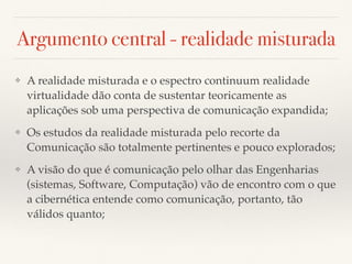 Argumento central - realidade misturada
❖ A realidade misturada e o espectro continuum realidade
virtualidade dão conta de sustentar teoricamente as
aplicações sob uma perspectiva de comunicação expandida;
❖ Os estudos da realidade misturada pelo recorte da
Comunicação são totalmente pertinentes e pouco explorados;
❖ A visão do que é comunicação pelo olhar das Engenharias
(sistemas, Software, Computação) vão de encontro com o que
a cibernética entende como comunicação, portanto, tão
válidos quanto;
 