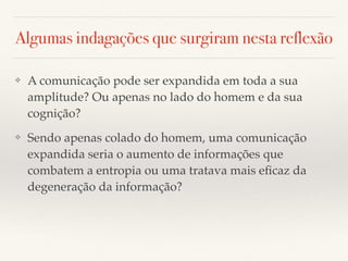 Algumas indagações que surgiram nesta reflexão
❖ A comunicação pode ser expandida em toda a sua
amplitude? Ou apenas no lado do homem e da sua
cognição?
❖ Sendo apenas colado do homem, uma comunicação
expandida seria o aumento de informações que
combatem a entropia ou uma tratava mais eﬁcaz da
degeneração da informação?
 