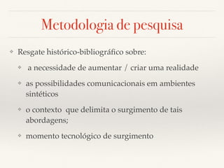 Metodologia de pesquisa
❖ Resgate histórico-bibliográﬁco sobre:
❖ a necessidade de aumentar / criar uma realidade
❖ as possibilidades comunicacionais em ambientes
sintéticos
❖ o contexto que delimita o surgimento de tais
abordagens;
❖ momento tecnológico de surgimento
 
