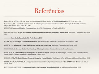 Referências
BOLAND, D; MCGILL, M. Lost in the rift:Enganging with Mixed Reality in XRDS Cross Roads, v.22. n.1, p.36-37; 2015
CASTELLS, M. A sociedade em rede: a era da informação: economia, sociedade e cultura. Tradução de Roneide Venâncio
Majer. São Paulo: Paz e Terra. V.1, 2007.
CERF, V.G Augmented Reality. Communictions of ACM, Washington, v.57, n.8, p.6.8, 2014
DERTOUZOS, M. L. O que será: como o novo mundo da informação transformará nossas vidas. São Paulo: Companhia das Letras,
1997
________ A revolução Inacabada. São Paulo: Futura, 2002
GAMA, Ruy. A tecnologia e o trabalho na história. São Paulo: Nobel: Editora da Universidade de São Paulo, 1986.
GLEICK, J. A informação – Uma história, uma teoria, uma enxurrada. São Paulo: Companhia das Letras, 2013
GREGORY, R. L. Eye and Brain: The Psycology of Seeing. 5.Edição. Princeton University Press, Princeton.
ISAACSON, W. Os inovadores: Uma biografia da revolução digital. Tradução de Berilo Vargas, Luciano Vieira Machado e Pedro
Maria Soares. 1.edição, São Paulo. Companhia das Letras, 2014.
JERALD, J. The VR Book: Human-Centered Design for Virtual Reality, Washington, ACM & Morgan & Claypool Publishers, 2014
LOPES, P; ION, A; KOVACS, R. Using your own muscles: realistic physical experiences in VR in XRDS Cross Roads, v.22. n.1, p.
30-35; 2015
KIPPER, G; RAMPOLLA, J. Augmented Reality: An Emerging Technologies Guide to AR Syngress Publishing, 2010.
 