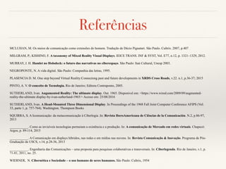 Referências
MCLUHAN, M. Os meios de comunicação como extensões do homem. Tradução de Décio Pignatari. São Paulo. Cultrix. 2007, p.407
MILGRAM, P.; KISHINO, F. A taxonomy of Mixed Reality Visual Displays. IEICE TRANS. INF & SYST, Vol. E77, n.12, p. 1321–1329, 2012.
MURRAY, J. H. Hamlet no Holodeck: o futuro das narrativas no ciberespaço. São Paulo: Itaú Cultural, Unesp 2003.
NEGROPONTE, N. A vida digital. São Paulo: Companhia das letras, 1995.
PLASENCIA D. M. One step beyond Virtual Reality:Connectong past and future developments in XRDS Cross Roads, v.22. n.1, p.36-37; 2015
PINTO, A. V. O conceito de Tecnologia. Rio de Janeiro; Editora Contraponto, 2005.
SUTHERLAND, Ivan. Augumented Reality: The ultimate display. Out. 1965. Disponivel em: <https://www.wired.com/2009/09/augmented-
reality-the-ultimate display-by-ivan-sutherland-1965/> Acesso em: 25/08/2016
SUTHERLAND, Ivan. A Head-Mounted Three Dimensional Display. In Proceedings of the 1968 Fall Joint Computer Conference AFIPS (Vol.
33, parte 1, p. 757-764). Washington. Thompson Books
SQUIRRA, S. A Icomunicação: da metacomunicação à Ciberlogia .In: Revista IberoAmericana de Ciências de la Comunicación. N.2, p.86-97,
2013
___________. Como as invisíveis tecnologias permeiam a existência e a produção. In: A comunicação de Mercado em redes virtuais. Chapecó:
Argos, p. 89-114, 2015
___________. A Comunicação em displays híbridos, nas redes e em mídias nas nuvens. In: Revista Comunicação & Inovação. Programa de Pós-
Graduação da USCS, v.14, p.28-36, 2013
___________. Engenharia das Comunicações – uma proposta para pesquisas colaborativas e transversais. In: Ciberlegenda. Rio de Janeiro, v.1, p.
71-81, 2011, no. 25.
WIERNER, N. Cibernética e Sociedade – o uso humano de seres humanos. São Paulo: Cultrix, 1954
 