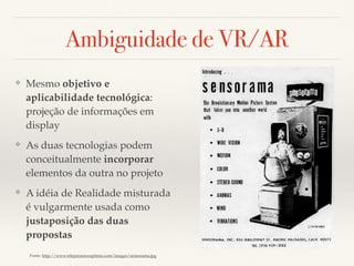 Ambiguidade de VR/AR
❖ Mesmo objetivo e
aplicabilidade tecnológica:
projeção de informações em
display
❖ As duas tecnologias podem
conceitualmente incorporar
elementos da outra no projeto
❖ A idéia de Realidade misturada
é vulgarmente usada como
justaposição das duas
propostas
Fonte: http://www.telepresenceoptions.com/images/sensorama.jpg
 