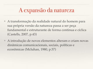 A expansão da natureza
❖ A transformação da realidade natural do homem para
sua própria versão da natureza passa a ser peça
fundamental e estruturante de forma continua e cíclica
(Castells, 2007, p.43)
❖ A introdução de novos elementos alteram e criam novas
dinâmicas comunicacionais, sociais, políticas e
econômicas (Mcluhan, 1980, p.57)
 