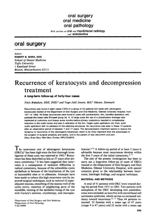 oral surgery
oral medicine
oral pathology
With sections on oral and maxillofacial radiology
and endodontics
oral surgery
Editor:
ROBERT B. SHIRA, DDS
School of Dental Medicine
Tufts University
I Kneeland Street
Boston, Massachusetts 0211I
Recurrence of keratocysts and decompression
treatment
A long-term follow-up of forty-four cases
Niels Br#ndum, DDS, DOS,a and Vagn Juhl Jensen,MD,b Odense,Denmark
Recurrence was found in eight cases (18%) in a group of 44 patients (22 male) with odontogenic
keratocysts treated at the Department of Oral Surgery and Oral Medicine, Odense University Hospital, from
197 1 to 1983. All these recurrences were found in cysts with parakeratotic, thin, bandlike epithelium with
palisade-like basal cells (Forssell group la). In 12 large cysts the use of a polyethylene drainage tube
implanted at cystotomy and biopsy some months before primary cystectomy resulted in considerable
reduction in the cystic lumen and also in alteration of the thin, fragile cystic epithelium into thick, solid
cystic epithelium with no adhesion to the adjoining structures. No recurrence was seen in these 12 patients
after an observation period of between 7 and 17 years. The decompression treatment seems to reduce the
tendency to recurrence of the odontogenic keratocyst, which is far more important than the advantages to
the surgeon of surgical simplicity and safety, and to the patient of less discomfort and pain.
(ORALSURCORALMEDORALPATHOL~~~~;~~:~~~-9)
The recurrence rate of odontogenic keratocysts
(OKCs)’ has been high since the first thorough inves-
tigation of these cysts was reported in 1963.2 Recur-
rence has been described as late as 37 years after pri-
mary cystectomy.3 It has been suggested that recur-
rence is a consequence of technical difficulties in
radical cystectomy, because of the cobweblike cystic
epithelium or because of the localization of the cyst
to inaccessible sites or to adhesions. Attempts have
been made to reduce this high recurrence rate by im-
proved surgical techniques, such as removal of super-
adjacent mucosa, smoothing of the osseouswall of the
cystic cavity, resection of neighboring parts of the
mandible, tanning of the epithelial lining of the cyst
with Carnoy’s solution, cryotherapy, and marsupia-
*Department of Oral Surgery and Oral Medicine.
bDepartment of Oral Pathology.
7/12/31010
lization.4-‘0 A follow-up period of at least 5 years is
advisable because most recurrences develop within
the first 5 years of the initial cystectomy.5y l1
The aim of the present investigation has been to
carry out a long-term follow-up of cases of OKCs
treated at the Department of Oral Surgery and Oral
Medicine, Odense University Hospital, with special
attention given to the relationship between recur-
rence, histologic findings, and surgical technique.
MATERIAL AND METHODS
A total of 51 patients with OKC were treated dur-
ing the period from 1971 to 1983. Two patients with
metaplasia of the OKC developing into ameloblas-
toma were excluded, aswere five with nevoid basal cell
carcinoma syndrome, which carries an increased ten-
dency toward recurrence. i2*13 Thus 44 patients re-
mained: 22 females with a mean age of 47 years
(range 9 to 87 years) and 22 males with a mean age
265
 