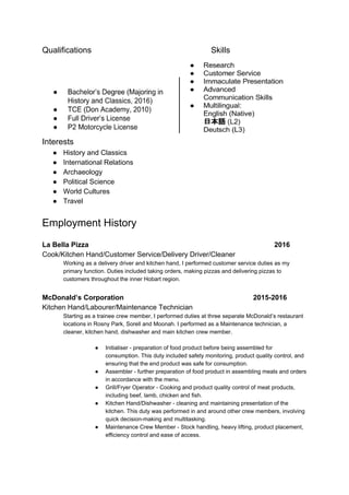 Qualifications Skills
Interests
● History and Classics
● International Relations
● Archaeology
● Political Science
● World Cultures
● Travel
Employment History
La Bella Pizza 2016
Cook/Kitchen Hand/Customer Service/Delivery Driver/Cleaner
Working as a delivery driver and kitchen hand, I performed customer service duties as my
primary function. Duties included taking orders, making pizzas and delivering pizzas to
customers throughout the inner Hobart region.
McDonald’s Corporation 2015-2016
Kitchen Hand/Labourer/Maintenance Technician
Starting as a trainee crew member, I performed duties at three separate McDonald’s restaurant
locations in Rosny Park, Sorell and Moonah. I performed as a Maintenance technician, a
cleaner, kitchen hand, dishwasher and main kitchen crew member.
● Initialiser - preparation of food product before being assembled for
consumption. This duty included safety monitoring, product quality control, and
ensuring that the end product was safe for consumption.
● Assembler - further preparation of food product in assembling meals and orders
in accordance with the menu.
● Grill/Fryer Operator - Cooking and product quality control of meat products,
including beef, lamb, chicken and fish.
● Kitchen Hand/Dishwasher - cleaning and maintaining presentation of the
kitchen. This duty was performed in and around other crew members, involving
quick decision-making and multitasking.
● Maintenance Crew Member - Stock handling, heavy lifting, product placement,
efficiency control and ease of access.
 