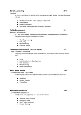 Doric Engineering 2012
Labourer
As an entry-level labourer, I worked at this steel-works factory in Quoiba, Tasmania. My duties
included:
● Stock level inspection and re-supply of components
● Basic cleaning
● Office Administration
● Mechanical Drill operation and component calibration
Ability Employment 2011
Assistant Administrator
As a data entry clerk and assistant administrator for this employment agency in Devonport,
Tasmania, I performed many routine office duties.
● Client file processing
● Data Entry
● Mail Processing
● Customer Service
Devonport Agricultural & Pastoral Society 2011
Office Assistant/Temp Work
Temporary seasonal work as an office assistant in the preparations of the Devonport Show in
2011.
● Filing
● Leaflet production and quality control
● Data Collection
● Mail Processing
● Office administration
Silver Ridge Retreat 2009
Labourer/Paid Work Experience
Short-term paid work experience for a rural bed and breakfast near Sheffield, Tasmania.
● Gardening
● Outdoor Cleaning
● Poultry Care
Kentish Quality Meats 2009
Labourer/Work Experience
Local business work experience as a labourer and cleaner.
● Slaughter Room Cleaning
● Disposal of waste
● Meat Product production
● General Cleaning
 