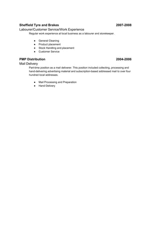 Sheffield Tyre and Brakes 2007-2008
Labourer/Customer Service/Work Experience
Regular work experience at local business as a labourer and storekeeper.
● General Cleaning
● Product placement
● Stock Handling and placement
● Customer Service
PMP Distribution 2004-2006
Mail Delivery
Part-time position as a mail deliverer. This position included collecting, processing and
hand-delivering advertising material and subscription-based addressed mail to over four
hundred local addresses.
● Mail Processing and Preparation
● Hand Delivery
 