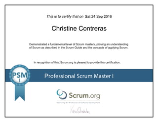 This is to certify that on
Demonstrated a fundamental level of Scrum mastery, proving an understanding
of Scrum as described in the Scrum Guide and the concepts of applying Scrum.
In recognition of this, Scrum.org is pleased to provide this certification.
Professional Scrum Master I
Sat 24 Sep 2016
Christine Contreras
 