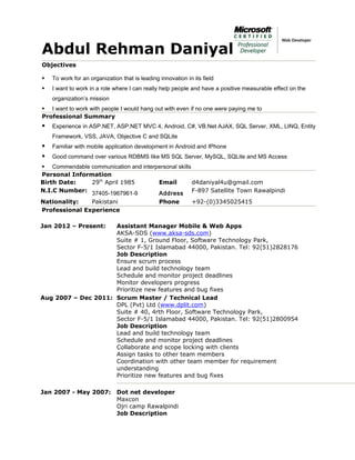 Abdul Rehman Daniyal
Objectives
 To work for an organization that is leading innovation in its field
 I want to work in a role where I can really help people and have a positive measurable effect on the
organization’s mission
 I want to work with people I would hang out with even if no one were paying me to
Professional Summary
 Experience in ASP.NET, ASP.NET MVC 4, Android, C#, VB.Net AJAX, SQL Server, XML, LINQ, Entity
Framework, VSS, JAVA, Objective C and SQLite
 Familiar with mobile application development in Android and IPhone
 Good command over various RDBMS like MS SQL Server, MySQL, SQLite and MS Access
 Commendable communication and interpersonal skills
Personal Information
Birth Date: 29th
April 1985 Email d4daniyal4u@gmail.com
N.I.C Number: 37405-1967961-9 Address F-897 Satellite Town Rawalpindi
Nationality: Pakistani Phone +92-(0)3345025415
Professional Experience
Jan 2012 – Present: Assistant Manager Mobile & Web Apps
AKSA-SDS (www.aksa-sds.com)
Suite # 1, Ground Floor, Software Technology Park,
Sector F-5/1 Islamabad 44000, Pakistan. Tel: 92(51)2828176
Job Description
Ensure scrum process
Lead and build technology team
Schedule and monitor project deadlines
Monitor developers progress
Prioritize new features and bug fixes
Aug 2007 – Dec 2011: Scrum Master / Technical Lead
DPL (Pvt) Ltd (www.dplit.com)
Suite # 40, 4rth Floor, Software Technology Park,
Sector F-5/1 Islamabad 44000, Pakistan. Tel: 92(51)2800954
Job Description
Lead and build technology team
Schedule and monitor project deadlines
Collaborate and scope locking with clients
Assign tasks to other team members
Coordination with other team member for requirement
understanding
Prioritize new features and bug fixes
Jan 2007 - May 2007: Dot net developer
Maxcon
Ojri camp Rawalpindi
Job Description
 