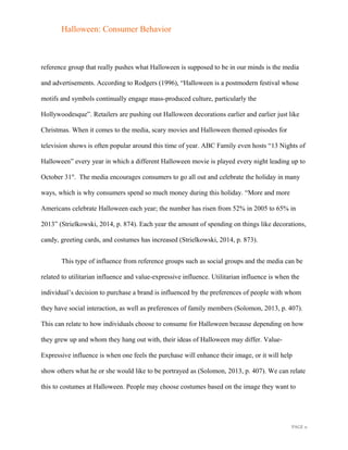 Halloween: Consumer Behavior
reference group that really pushes what Halloween is supposed to be in our minds is the media
and advertisements. According to Rodgers (1996), “Halloween is a postmodern festival whose
motifs and symbols continually engage mass-produced culture, particularly the
Hollywoodesque”. Retailers are pushing out Halloween decorations earlier and earlier just like
Christmas. When it comes to the media, scary movies and Halloween themed episodes for
television shows is often popular around this time of year. ABC Family even hosts “13 Nights of
Halloween” every year in which a different Halloween movie is played every night leading up to
October 31st
. The media encourages consumers to go all out and celebrate the holiday in many
ways, which is why consumers spend so much money during this holiday. “More and more
Americans celebrate Halloween each year; the number has risen from 52% in 2005 to 65% in
2013” (Strielkowski, 2014, p. 874). Each year the amount of spending on things like decorations,
candy, greeting cards, and costumes has increased (Strielkowski, 2014, p. 873).
This type of influence from reference groups such as social groups and the media can be
related to utilitarian influence and value-expressive influence. Utilitarian influence is when the
individual’s decision to purchase a brand is influenced by the preferences of people with whom
they have social interaction, as well as preferences of family members (Solomon, 2013, p. 407).
This can relate to how individuals choose to consume for Halloween because depending on how
they grew up and whom they hang out with, their ideas of Halloween may differ. Value-
Expressive influence is when one feels the purchase will enhance their image, or it will help
show others what he or she would like to be portrayed as (Solomon, 2013, p. 407). We can relate
this to costumes at Halloween. People may choose costumes based on the image they want to
PAGE 11
 