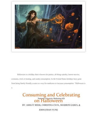 Halloween is a holiday that is known for parties, all things spooky, horror movies,
costumes, trick or treating, and candy consumption. In the United States holidays have gone
from being family friendly events to a way for marketers to increase consumption. “Halloween is
a
National University Marketing 620
Consuming and Celebrating
on Halloween
BY: ASHLEY BISEK, CHRISTINA CECIL, SHARRON GARZA, &
JOHNATHAN YUNG
 